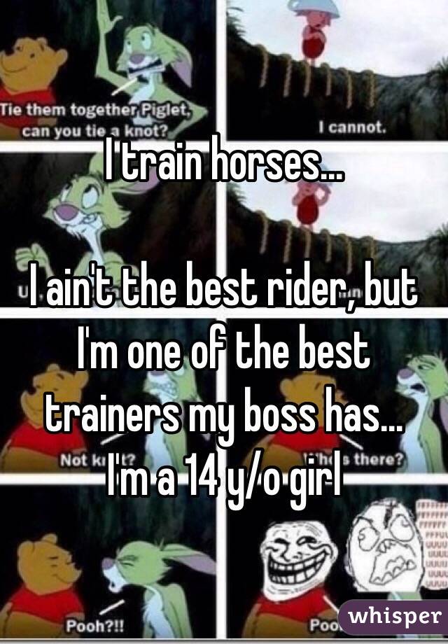 I train horses... 

I ain't the best rider, but I'm one of the best trainers my boss has... 
I'm a 14 y/o girl 