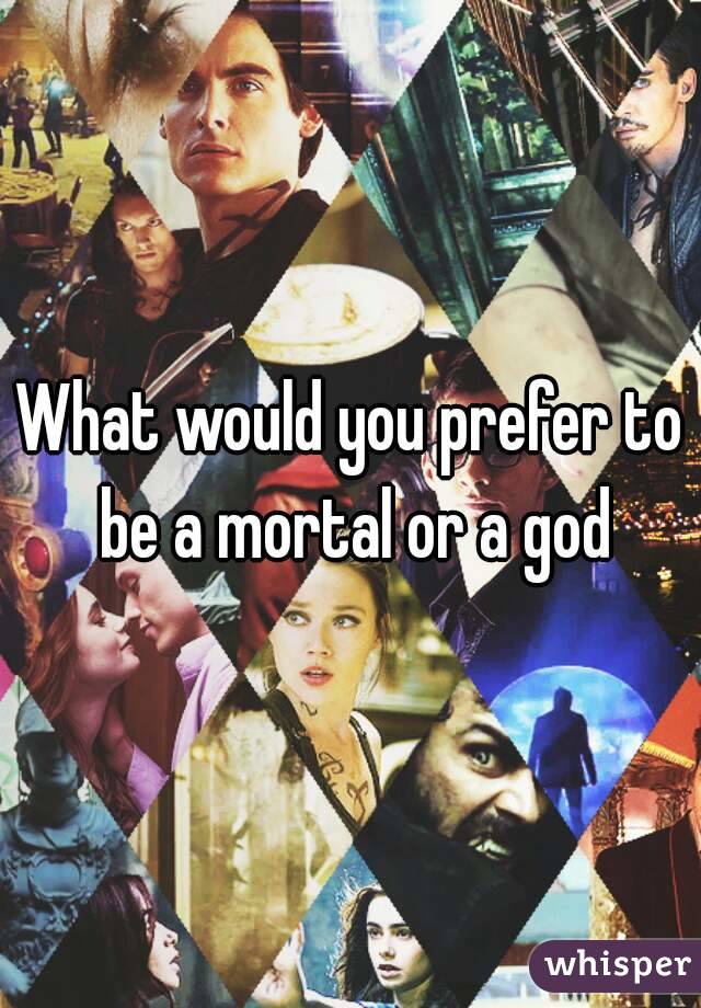 What would you prefer to be a mortal or a god