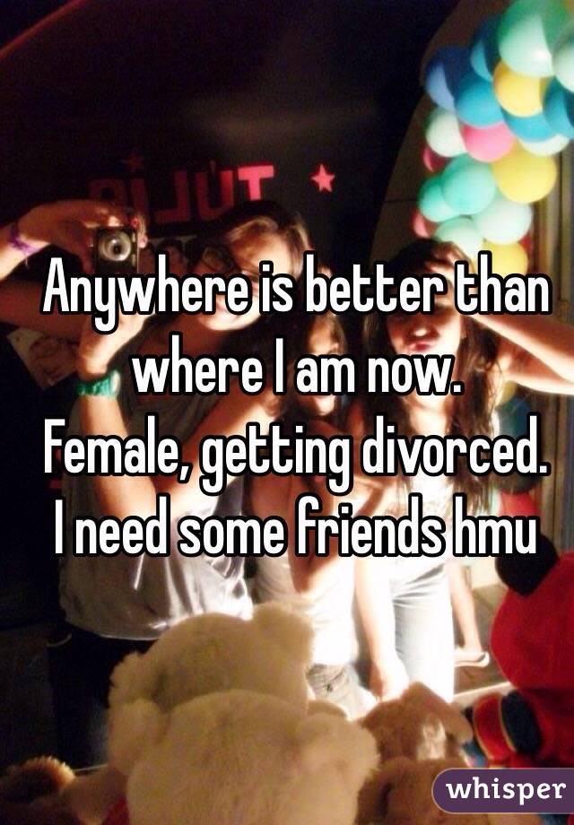 Anywhere is better than where I am now. 
Female, getting divorced. 
I need some friends hmu