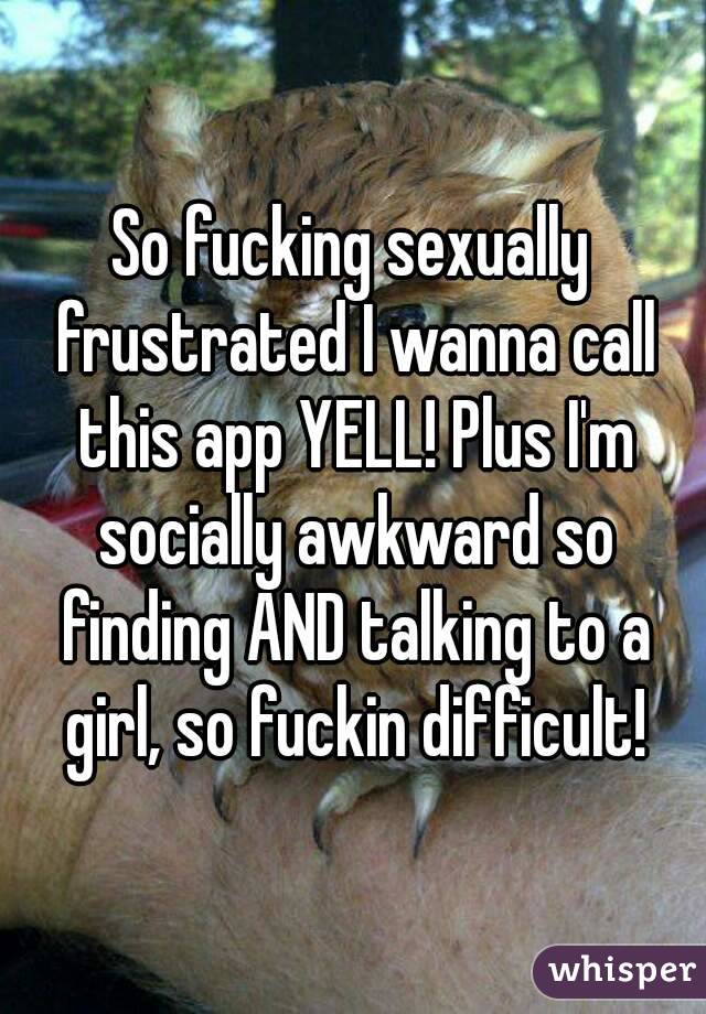 So fucking sexually frustrated I wanna call this app YELL! Plus I'm socially awkward so finding AND talking to a girl, so fuckin difficult!