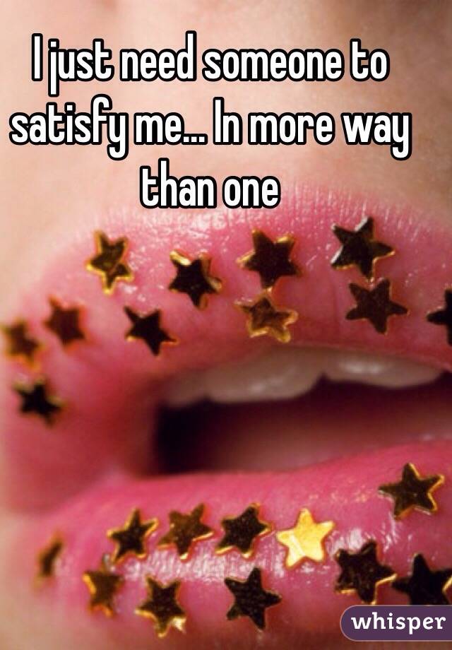 I just need someone to satisfy me... In more way than one