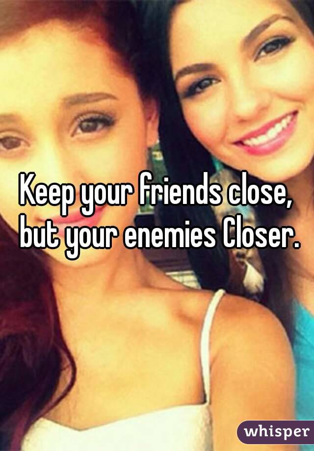 Keep your friends close, but your enemies Closer.