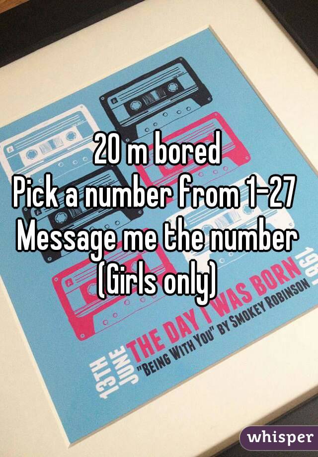 20 m bored
Pick a number from 1-27 
Message me the number
(Girls only)