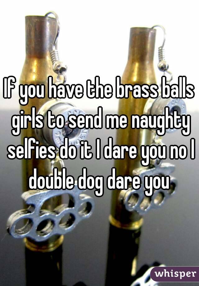 If you have the brass balls girls to send me naughty selfies do it I dare you no I double dog dare you 