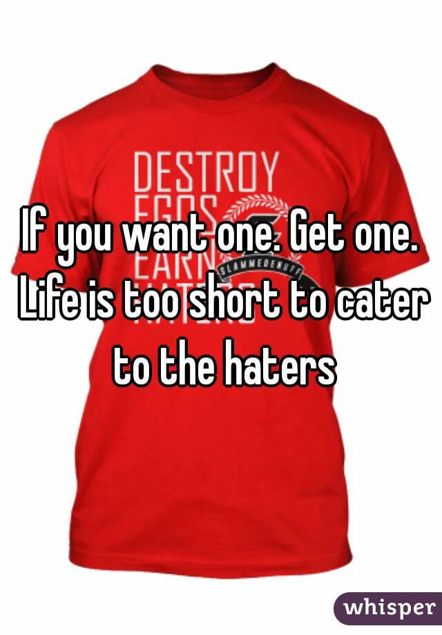 If you want one. Get one. Life is too short to cater to the haters