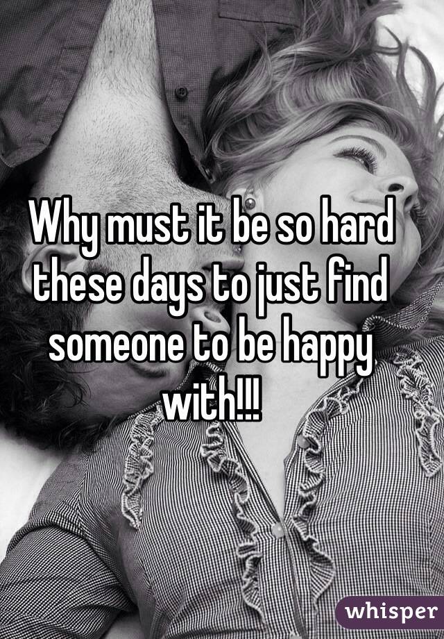 Why must it be so hard these days to just find someone to be happy with!!!