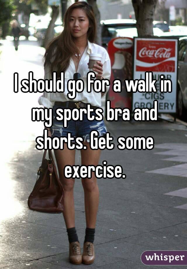 I should go for a walk in my sports bra and shorts. Get some exercise.