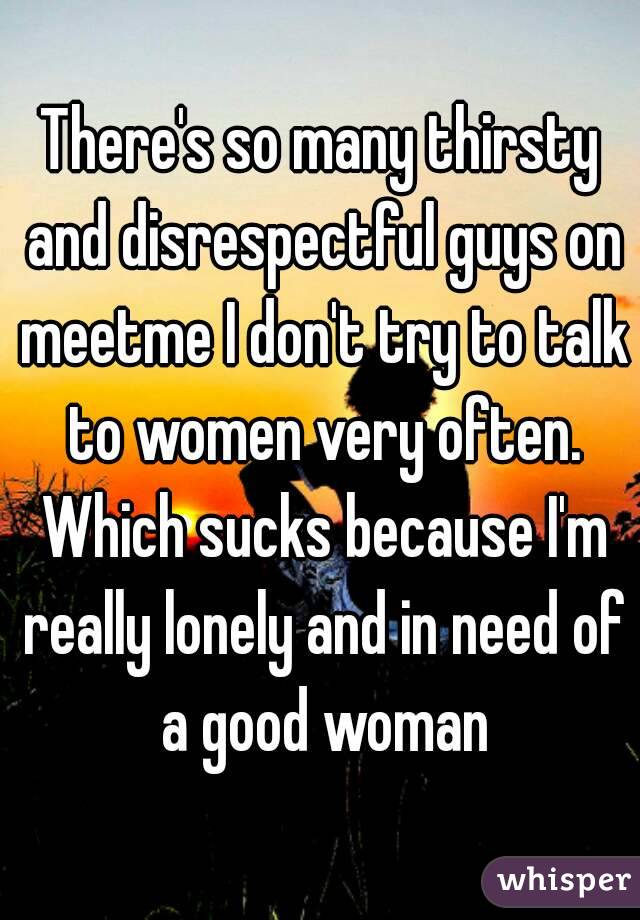 There's so many thirsty and disrespectful guys on meetme I don't try to talk to women very often. Which sucks because I'm really lonely and in need of a good woman