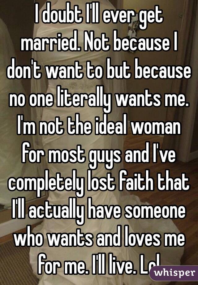 I doubt I'll ever get married. Not because I don't want to but because no one literally wants me. I'm not the ideal woman for most guys and I've completely lost faith that I'll actually have someone who wants and loves me for me. I'll live. Lol