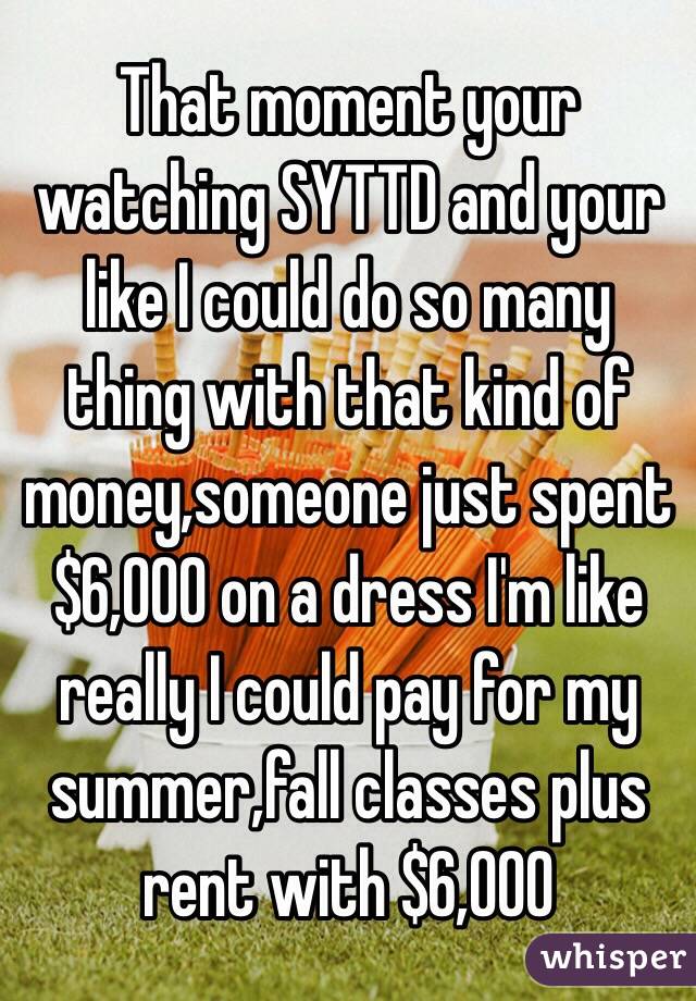 That moment your watching SYTTD and your like I could do so many thing with that kind of money,someone just spent $6,000 on a dress I'm like really I could pay for my summer,fall classes plus rent with $6,000 