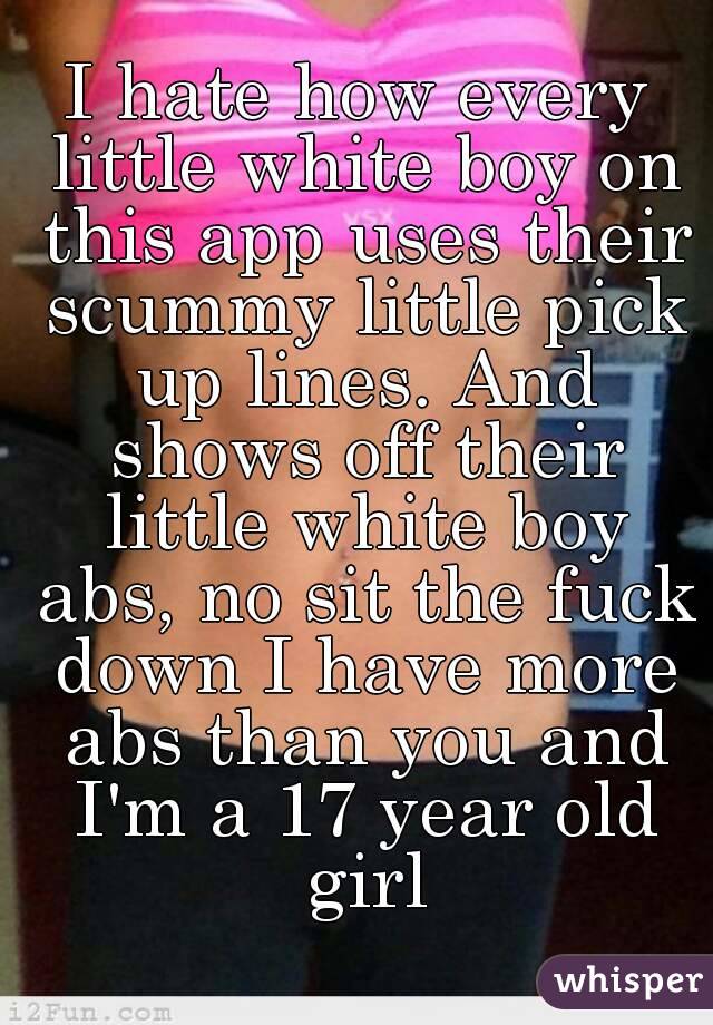 I hate how every little white boy on this app uses their scummy little pick up lines. And shows off their little white boy abs, no sit the fuck down I have more abs than you and I'm a 17 year old girl