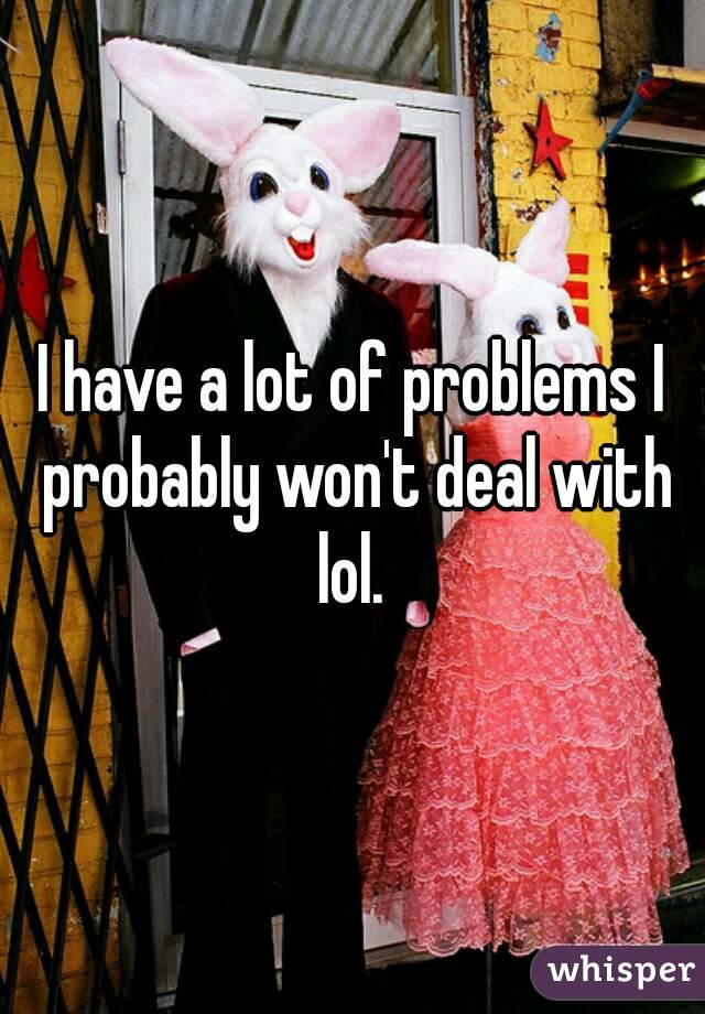 I have a lot of problems I probably won't deal with lol. 
