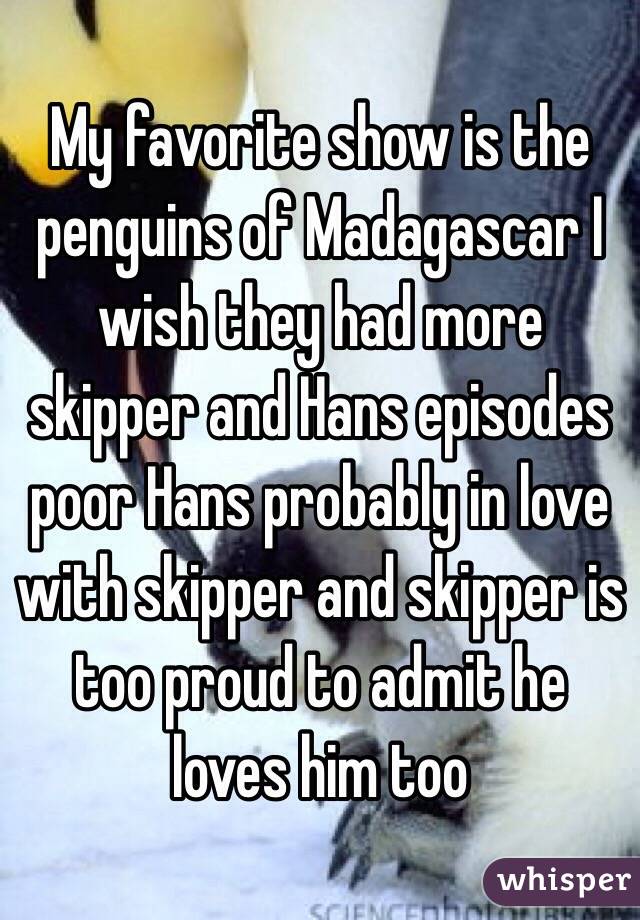 My favorite show is the penguins of Madagascar I wish they had more skipper and Hans episodes poor Hans probably in love with skipper and skipper is too proud to admit he loves him too