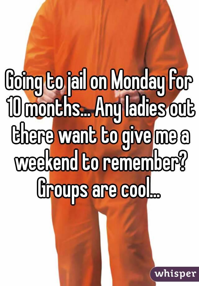 Going to jail on Monday for 10 months... Any ladies out there want to give me a weekend to remember? Groups are cool... 