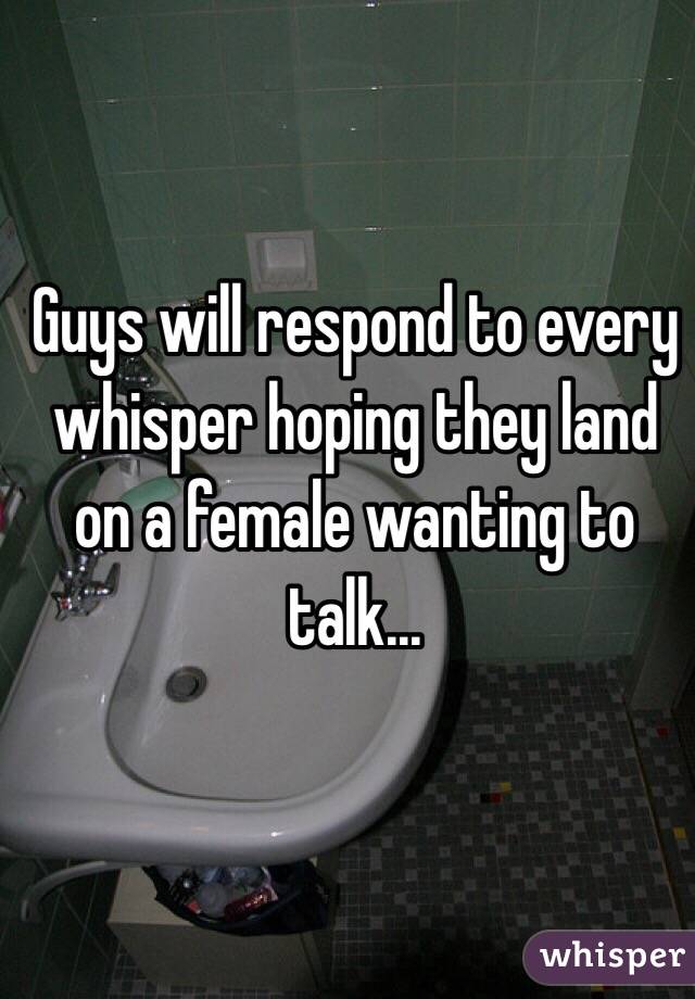 Guys will respond to every whisper hoping they land on a female wanting to talk...