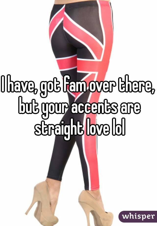 I have, got fam over there, but your accents are straight love lol