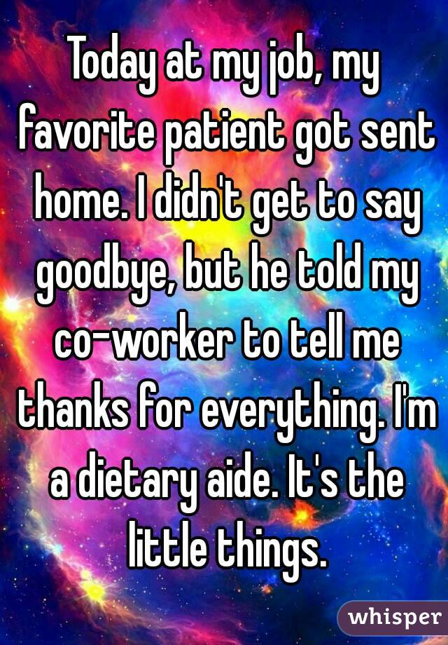 Today at my job, my favorite patient got sent home. I didn't get to say goodbye, but he told my co-worker to tell me thanks for everything. I'm a dietary aide. It's the little things.