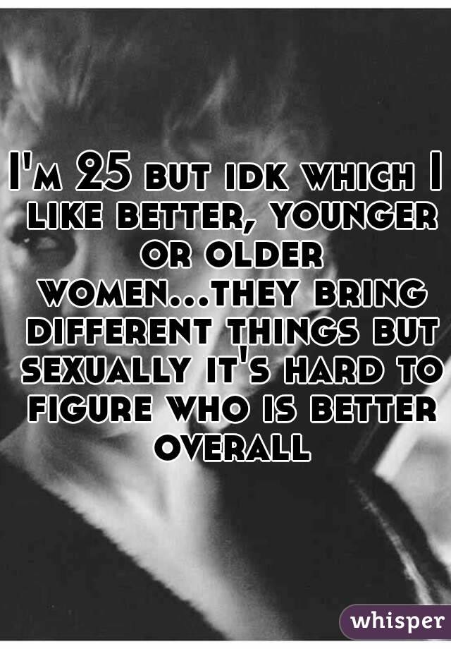 I'm 25 but idk which I like better, younger or older women...they bring different things but sexually it's hard to figure who is better overall