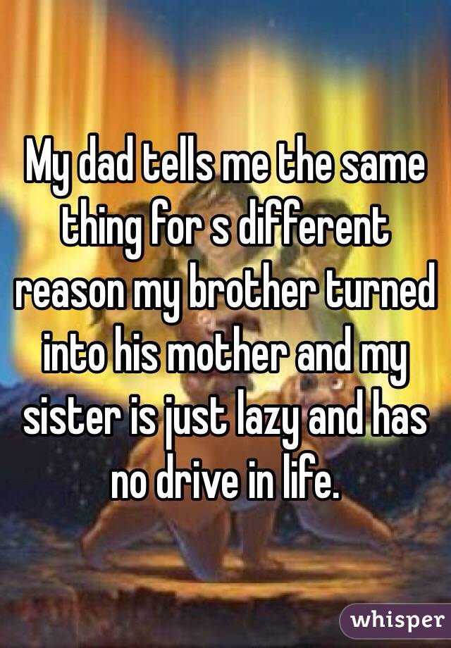 My dad tells me the same thing for s different reason my brother turned into his mother and my sister is just lazy and has no drive in life. 