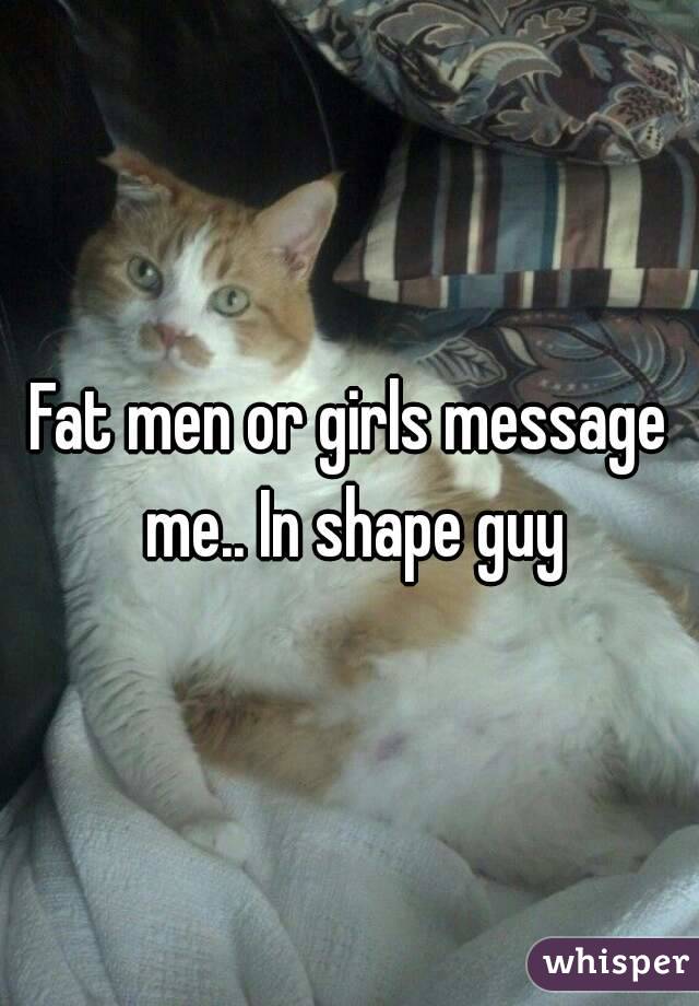 Fat men or girls message me.. In shape guy