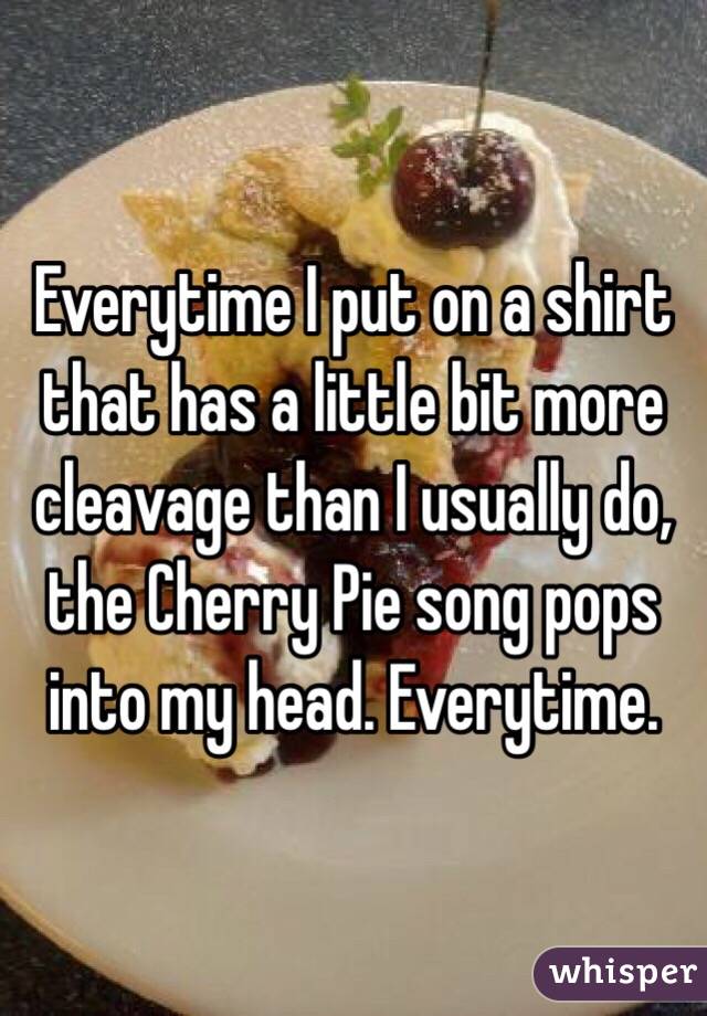 Everytime I put on a shirt that has a little bit more cleavage than I usually do, the Cherry Pie song pops into my head. Everytime. 