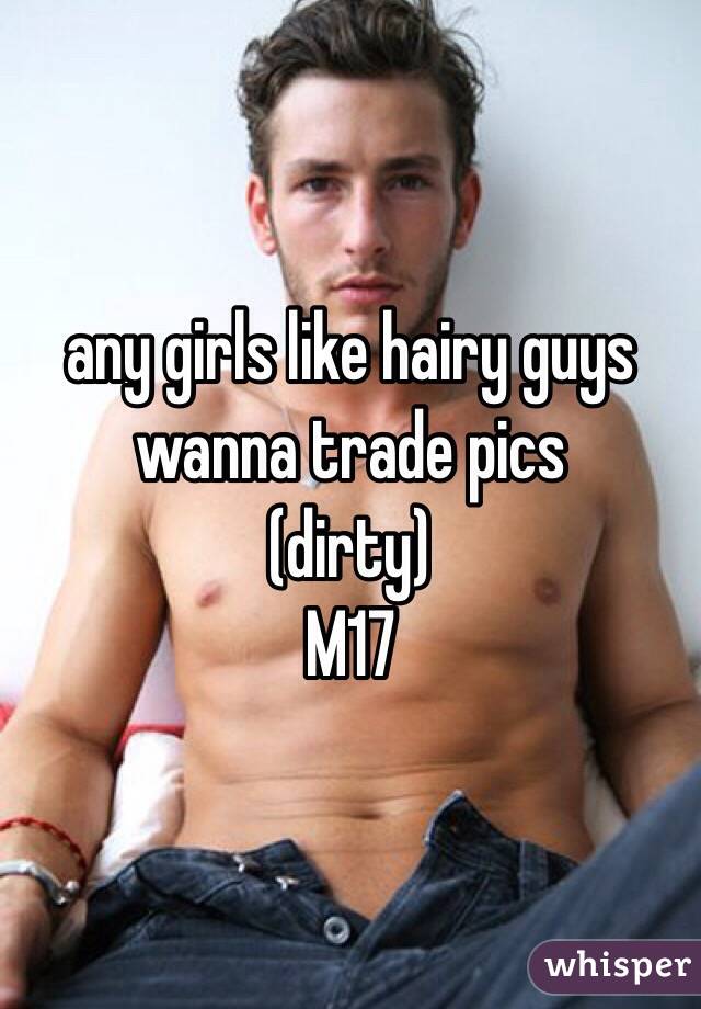 any girls like hairy guys 
wanna trade pics
(dirty)
M17