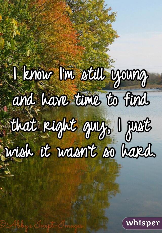 I know I'm still young and have time to find that right guy, I just wish it wasn't so hard.