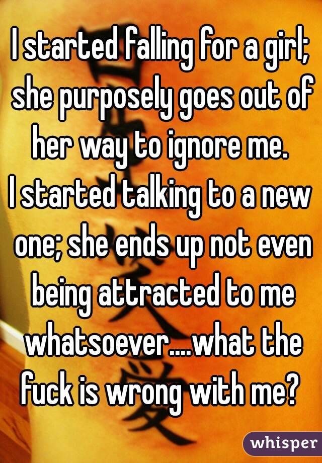 I started falling for a girl; she purposely goes out of her way to ignore me. 
I started talking to a new one; she ends up not even being attracted to me whatsoever....what the fuck is wrong with me? 