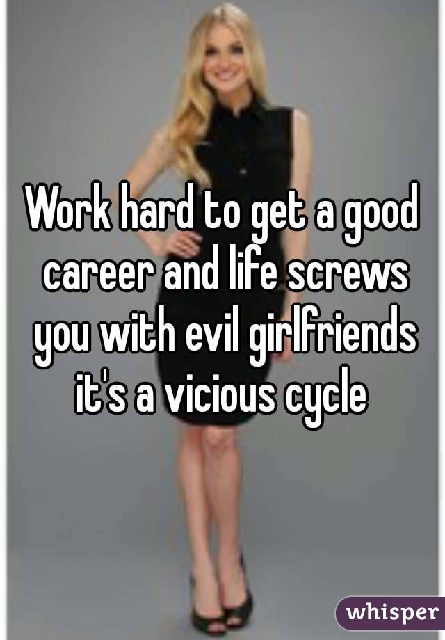 Work hard to get a good career and life screws you with evil girlfriends it's a vicious cycle 