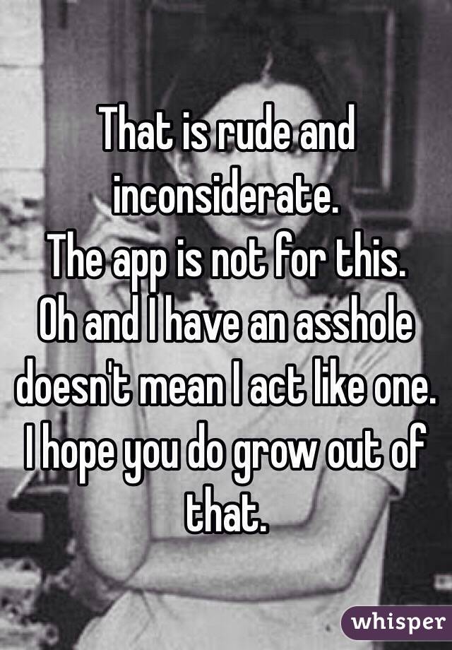 That is rude and inconsiderate.
The app is not for this.
Oh and I have an asshole doesn't mean I act like one.
I hope you do grow out of that.
