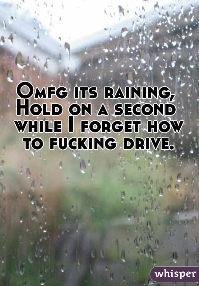 Omfg its raining,
Hold on a second while I forget how to fucking drive.