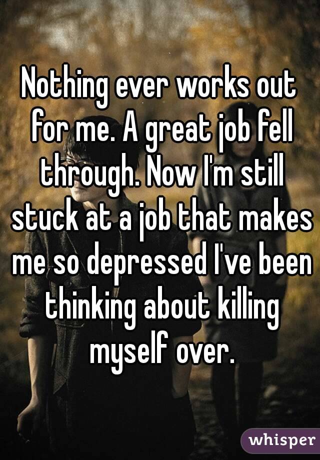 Nothing ever works out for me. A great job fell through. Now I'm still stuck at a job that makes me so depressed I've been thinking about killing myself over.