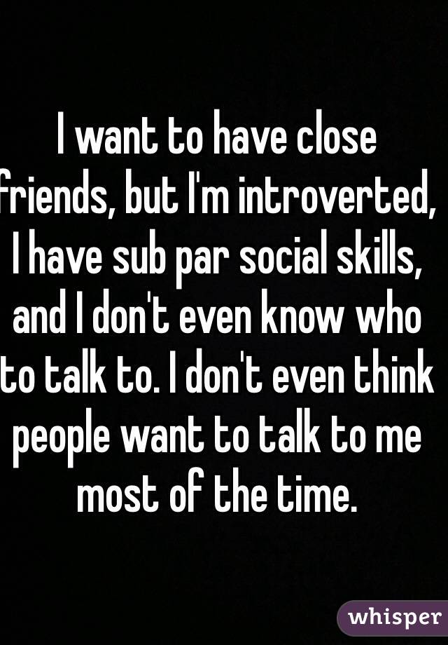 I want to have close friends, but I'm introverted, I have sub par social skills, and I don't even know who to talk to. I don't even think people want to talk to me most of the time.