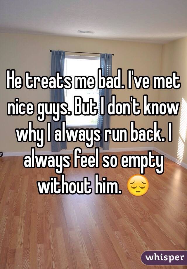 He treats me bad. I've met nice guys. But I don't know why I always run back. I always feel so empty without him. 😔
