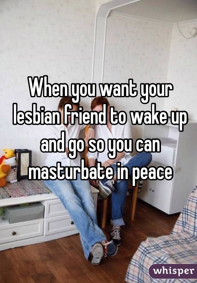 When you want your lesbian friend to wake up and go so you can masturbate in peace 