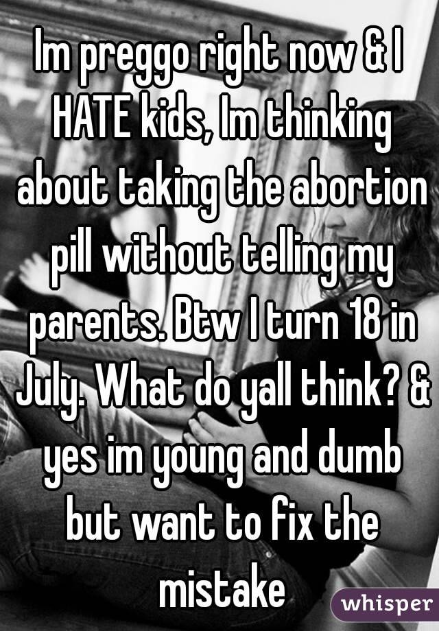 Im preggo right now & I HATE kids, Im thinking about taking the abortion pill without telling my parents. Btw I turn 18 in July. What do yall think? & yes im young and dumb but want to fix the mistake