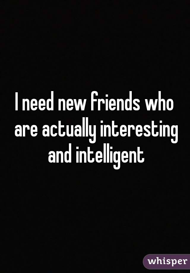 I need new friends who are actually interesting and intelligent