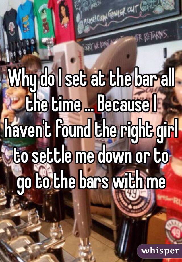 Why do I set at the bar all the time ... Because I haven't found the right girl to settle me down or to go to the bars with me 
