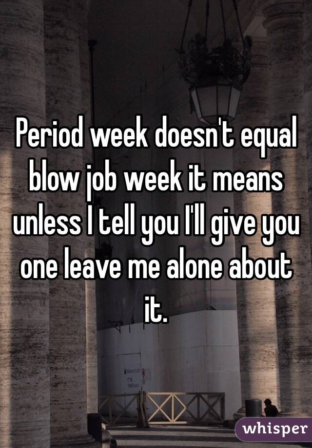Period week doesn't equal blow job week it means unless I tell you I'll give you one leave me alone about it. 