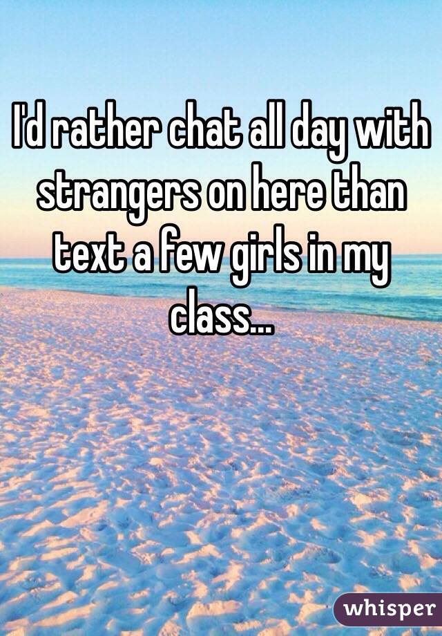 I'd rather chat all day with strangers on here than text a few girls in my class...