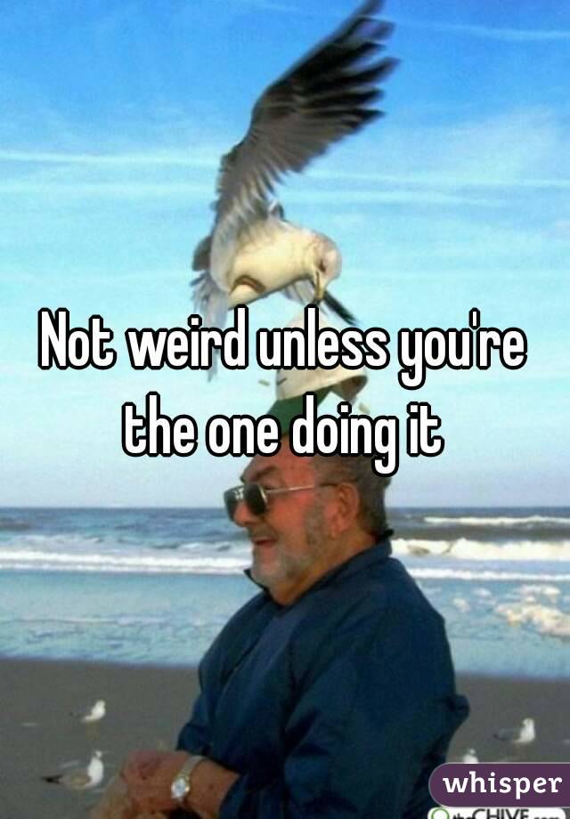 Not weird unless you're the one doing it 