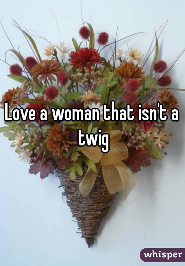 Love a woman that isn't a twig