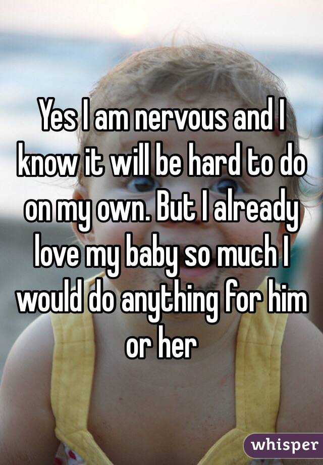 Yes I am nervous and I know it will be hard to do on my own. But I already love my baby so much I would do anything for him or her 