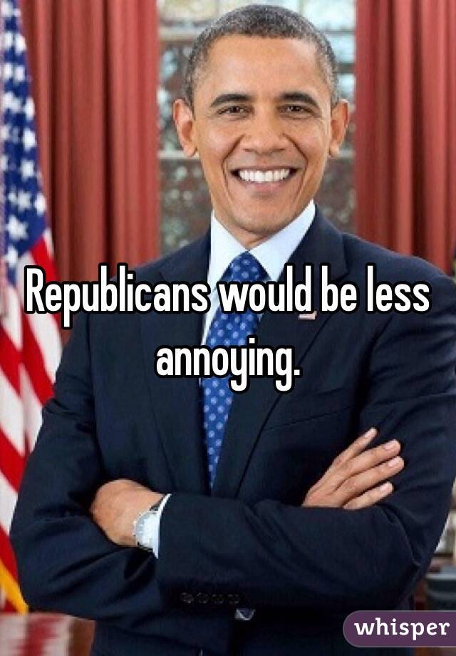 Republicans would be less annoying. 