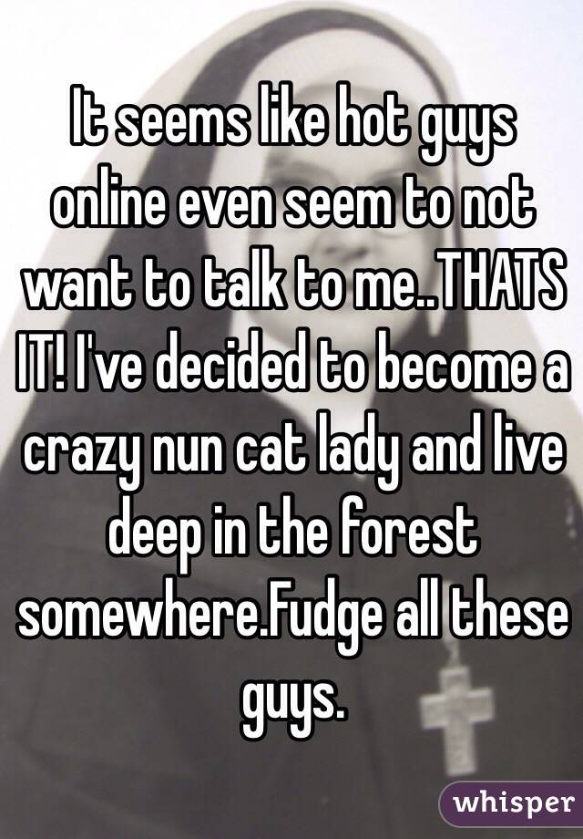 It seems like hot guys online even seem to not want to talk to me..THATS IT! I've decided to become a crazy nun cat lady and live deep in the forest somewhere.Fudge all these guys.