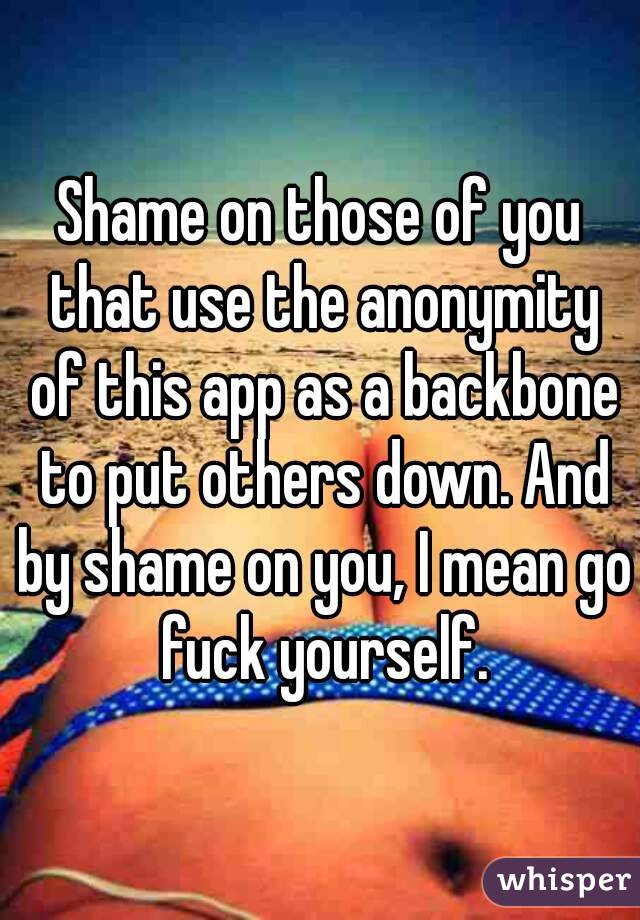 Shame on those of you that use the anonymity of this app as a backbone to put others down. And by shame on you, I mean go fuck yourself.