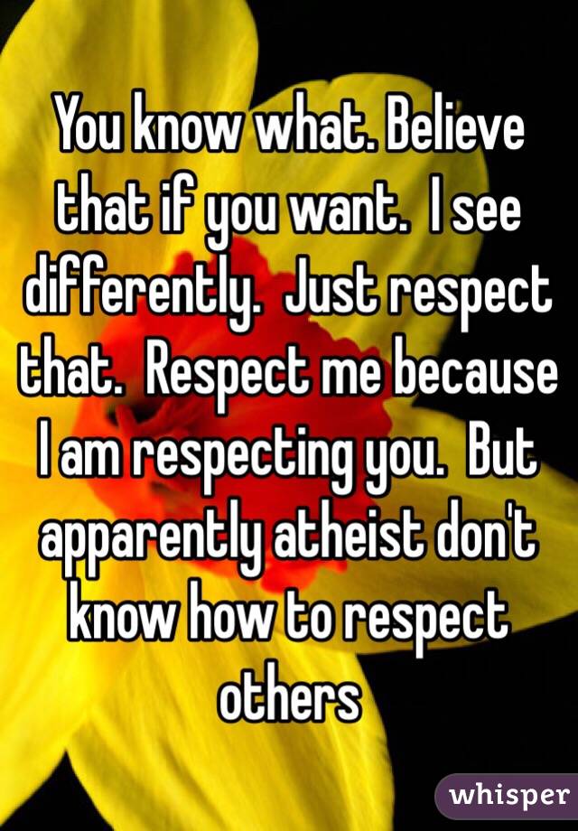 You know what. Believe that if you want.  I see differently.  Just respect that.  Respect me because I am respecting you.  But apparently atheist don't know how to respect others