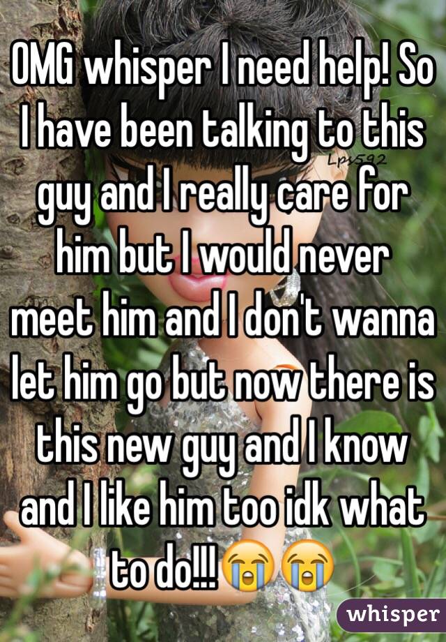 OMG whisper I need help! So I have been talking to this guy and I really care for him but I would never meet him and I don't wanna let him go but now there is this new guy and I know and I like him too idk what to do!!!😭😭