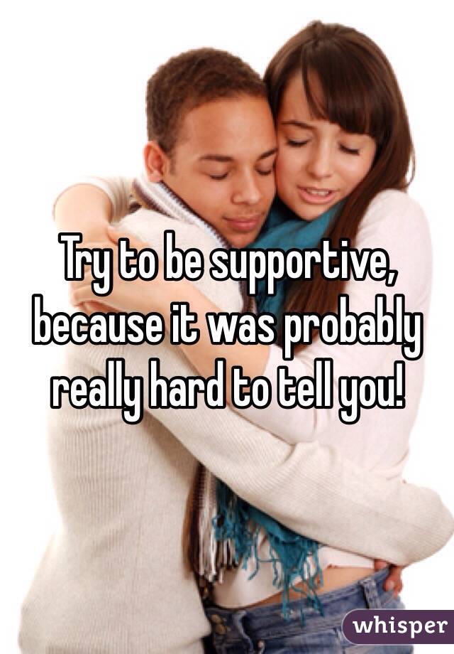 Try to be supportive, because it was probably really hard to tell you! 