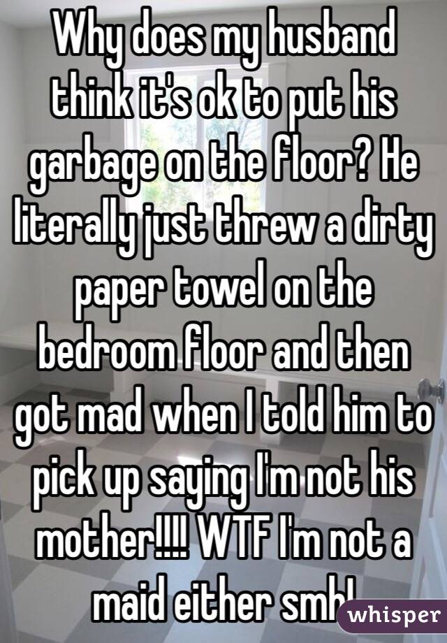 Why does my husband think it's ok to put his garbage on the floor? He literally just threw a dirty paper towel on the bedroom floor and then got mad when I told him to pick up saying I'm not his mother!!!! WTF I'm not a maid either smh!